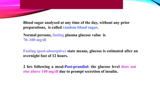 Normal persons, fasting plasma glucose value is
70–100 mg/dl
Fasting (post-absorptive) state means, glucose is estimated after an
overnight fast of 12 hours.
2 hrs following a meal-Post-prandial- the glucose level does not
rise above 140 mg/dl due to prompt secretion of insulin.
Blood sugar analysed at any time of the day, without any prior
preparations, is called random blood sugar.
 