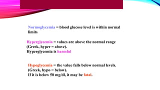 Normoglycemia = blood glucose level is within normal
limits
Hyperglycemia = values are above the normal range
(Greek, hyper = above).
Hyperglycemia is harmful
Hypoglycemia = the value falls below normal levels.
(Greek, hypo = below).
If it is below 50 mg/dl, it may be fatal.
 