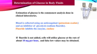Estimation of glucose is the commonest analysis done in
clinical laboratories.
Blood is collected using an anticoagulant (potassium oxalate)
and an inhibitor of glycolysis (sodium fluoride).
Fluoride inhibits the enzyme, enolase
If fluoride is not added, cells will utilize glucose at the rate of
about 10 mg per hour, and false low values may be obtained.
Determination of Glucose in Body Fluids
 