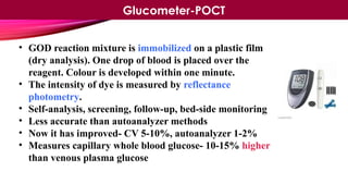 • GOD reaction mixture is immobilized on a plastic film
(dry analysis). One drop of blood is placed over the
reagent. Colour is developed within one minute.
• The intensity of dye is measured by reflectance
photometry.
• Self-analysis, screening, follow-up, bed-side monitoring
• Less accurate than autoanalyzer methods
• Now it has improved- CV 5-10%, autoanalyzer 1-2%
• Measures capillary whole blood glucose- 10-15% higher
than venous plasma glucose
Glucometer-POCT
 