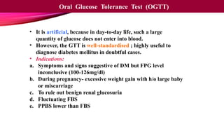 • It is artificial, because in day-to-day life, such a large
quantity of glucose does not enter into blood.
• However, the GTT is well-standardised ; highly useful to
diagnose diabetes mellitus in doubtful cases.
• Indications:
a. Symptoms and signs suggestive of DM but FPG level
inconclusive (100-126mg/dl)
b. During pregnancy- excessive weight gain with h/o large baby
or miscarriage
c. To rule out benign renal glucosuria
d. Fluctuating FBS
e. PPBS lower than FBS
Oral Glucose Tolerance Test (OGTT)
 
