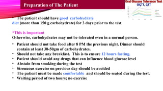 • The patient should have good carbohydrate
diet (more than 150 g carbohydrate) for 3 days prior to the test.
*This is important
Otherwise, carbohydrates may not be tolerated even in a normal person.
Preparation of The Patient
• Patient should not take food after 8 PM the previous night. Dinner should
contain at least 30-50gm of carbohydrates.
• Should not take any breakfast. This is to ensure 12 hours fasting.
• Patient should avoid any drugs that can influence blood glucose level
• Abstain from smoking during the test
• Strenuous exercise on previous day should be avoided
• The patient must be made comfortable and should be seated during the test.
• Waiting period of two hours; no exercise
 