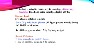 Glucose Load
Give glucose solution to drink.
Patient is asked to come early in morning, without any
breakfast Blood and urine sample collected at 0 hr.
Dose: 75 g anhydrous glucose (82.5 g of glucose monohydrate)
in 250-300 ml of water.
In children, glucose dose 1.75 g /kg body weight.
 