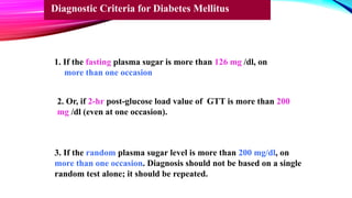1. If the fasting plasma sugar is more than 126 mg /dl, on
more than one occasion
2. Or, if 2-hr post-glucose load value of GTT is more than 200
mg /dl (even at one occasion).
3. If the random plasma sugar level is more than 200 mg/dl, on
more than one occasion. Diagnosis should not be based on a single
random test alone; it should be repeated.
Diagnostic Criteria for Diabetes Mellitus
 