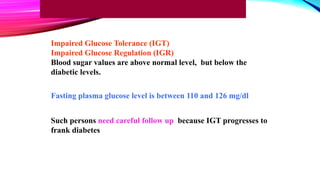 Impaired Glucose Tolerance (IGT)
Impaired Glucose Regulation (IGR)
Blood sugar values are above normal level, but below the
diabetic levels.
Fasting plasma glucose level is between 110 and 126 mg/dl
Such persons need careful follow up because IGT progresses to
frank diabetes
 