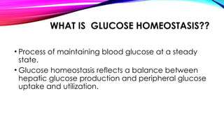 WHAT IS GLUCOSE HOMEOSTASIS??
• Process of maintaining blood glucose at a steady
state.
• Glucose homeostasis reflects a balance between
hepatic glucose production and peripheral glucose
uptake and utilization.
 