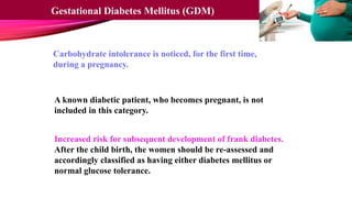 Carbohydrate intolerance is noticed, for the first time,
during a pregnancy.
A known diabetic patient, who becomes pregnant, is not
included in this category.
Increased risk for subsequent development of frank diabetes.
After the child birth, the women should be re-assessed and
accordingly classified as having either diabetes mellitus or
normal glucose tolerance.
Gestational Diabetes Mellitus (GDM)
 