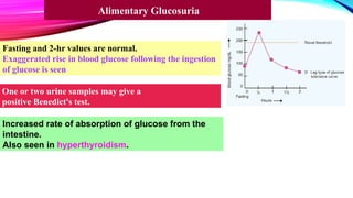 Fasting and 2-hr values are normal.
Exaggerated rise in blood glucose following the ingestion
of glucose is seen
Increased rate of absorption of glucose from the
intestine.
Also seen in hyperthyroidism.
One or two urine samples may give a
positive Benedict's test.
Alimentary Glucosuria
 