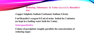 5 ml Benedict's reagent 0.5 ml of urine boiled for 2 minutes
(or kept in a boiling water bath for 2 min).
Reducing Substances in Urine detected by Benedict's
test.
Copper Sulphate Sodium Carbonate Sodium Citrate
Semi-quantitative
Colour of precipitate roughly parallels the concentration of
reducing sugar.
 