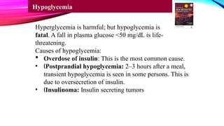 Hyperglycemia is harmful; but hypoglycemia is
fatal. A fall in plasma glucose <50 mg/dL is life-
threatening.
Causes of hypoglycemia:
 Overdose of insulin: This is the most common cause.
• „Postprandial hypoglycemia: 2–3 hours after a meal,
transient hypoglycemia is seen in some persons. This is
due to oversecretion of insulin.
• „Insulinoma: Insulin secreting tumors
Hypoglycemia
 