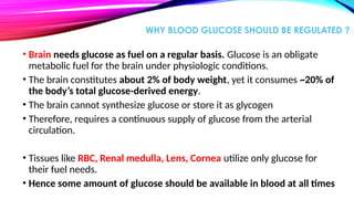 WHY BLOOD GLUCOSE SHOULD BE REGULATED ?
• Brain needs glucose as fuel on a regular basis. Glucose is an obligate
metabolic fuel for the brain under physiologic conditions.
• The brain constitutes about 2% of body weight, yet it consumes ~20% of
the body’s total glucose-derived energy.
• The brain cannot synthesize glucose or store it as glycogen
• Therefore, requires a continuous supply of glucose from the arterial
circulation.
• Tissues like RBC, Renal medulla, Lens, Cornea utilize only glucose for
their fuel needs.
• Hence some amount of glucose should be available in blood at all times
 