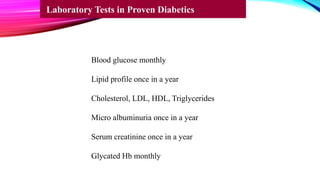 Blood glucose monthly
Lipid profile once in a year
Cholesterol, LDL, HDL, Triglycerides
Micro albuminuria once in a year
Serum creatinine once in a year
Glycated Hb monthly
Laboratory Tests in Proven Diabetics
 