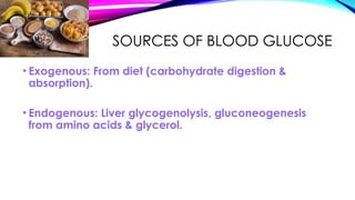 SOURCES OF BLOOD GLUCOSE
• Exogenous: From diet (carbohydrate digestion &
absorption).
• Endogenous: Liver glycogenolysis, gluconeogenesis
from amino acids & glycerol.
 