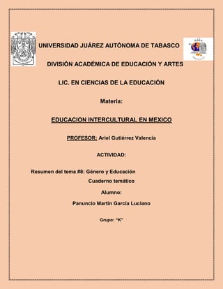 
UNIVERSIDAD JUÁREZ AUTÓNOMA DE TABASCO
DIVISIÓN ACADÉMICA DE EDUCACIÓN Y ARTES
LIC. EN CIENCIAS DE LA EDUCACIÓN
Materia:
EDUCACION INTERCULTURAL EN MEXICO
PROFESOR: Ariel Gutiérrez Valencia
ACTIVIDAD:
Resumen del tema #8: Género y Educación
Cuaderno temático
Alumno:
Panuncio Martin García Luciano
Grupo: “K”

 