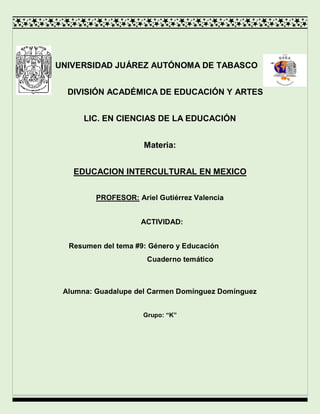 
UNIVERSIDAD JUÁREZ AUTÓNOMA DE TABASCO
DIVISIÓN ACADÉMICA DE EDUCACIÓN Y ARTES
LIC. EN CIENCIAS DE LA EDUCACIÓN
Materia:
EDUCACION INTERCULTURAL EN MEXICO
PROFESOR: Ariel Gutiérrez Valencia
ACTIVIDAD:
Resumen del tema #9: Género y Educación
Cuaderno temático
Alumna: Guadalupe del Carmen Domínguez Domínguez
Grupo: “K”

 