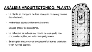 ANÁLISIS ARQUITECTÓNICO: PLANTA
- La planta se compone de tres naves sin crucero y con un
deambulatorio.
- Numerosas capillas entre contrafuertes.
- Escaso grosor de sus pilares.
- La cabecera se articula por medio de una girola con
corona de capillas, en este caso poligonales.
- En sus pies encontramos dos pequeñas torres circulares
y con nuevas capillas.
 