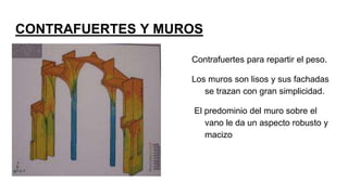 CONTRAFUERTES Y MUROS
Contrafuertes para repartir el peso.
Los muros son lisos y sus fachadas
se trazan con gran simplicidad.
El predominio del muro sobre el
vano le da un aspecto robusto y
macizo
 