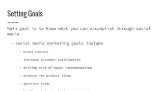 Setting Goals
Main goal is to know what you can accomplish through social
media
- social media marketing goals include
- brand company
- increase customer satisfaction
- driving word of mouth recommendation
- produce new product ideas
- generate leads
 