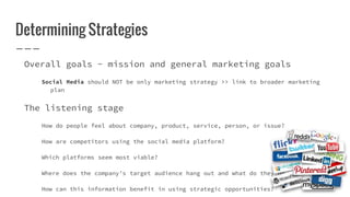 Determining Strategies
Overall goals - mission and general marketing goals
Social Media should NOT be only marketing strategy >> link to broader marketing
plan
The listening stage
How do people feel about company, product, service, person, or issue?
How are competitors using the social media platform?
Which platforms seem most viable?
Where does the company’s target audience hang out and what do they do there?
How can this information benefit in using strategic opportunities?
 