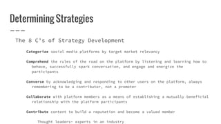 Determining Strategies
The 8 C’s of Strategy Development
Categorize social media platforms by target market relevancy
Comprehend the rules of the road on the platform by listening and learning how to
behave, successfully spark conversation, and engage and energize the
participants
Converse by acknowledging and responding to other users on the platform, always
remembering to be a contributor, not a promoter
Collaborate with platform members as a means of establishing a mutually beneficial
relationship with the platform participants
Contribute content to build a reputation and become a valued member
Thought leaders- experts in an industry
 