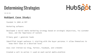Determining Strategies
HubSpot Case Study:
Founded in 2004 at MIT
Marketing software
Developed a social media marketing strategy based on strategic objectives, its customer
base, and the importance of content
Primary goal = generate leads
Identified target audience >> starting with the buyer personas >> allow themselves to
know their base on a detailed level
Uses (not limited to) blog, Twitter, Facebook, and LinkedIn
Created a call to action >> used on each social media platform
 