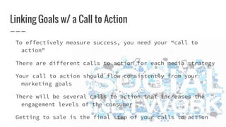 Linking Goals w/ a Call to Action
To effectively measure success, you need your “call to
action”
There are different calls to action for each media strategy
Your call to action should flow consistently from your
marketing goals
There will be several calls to action that increases the
engagement levels of the consumer
Getting to sale is the final step of your calls to action
 