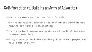 Self-Promotion vs. Building an Army of Advocates
Brand advocates reach out to their friends
They create natural positive recommendations which do not
require any form of compensation
This free advertisement and gestures of goodwill increase
customer relations
Having access to positive testimony from honest people can
help a bad scenario
 
