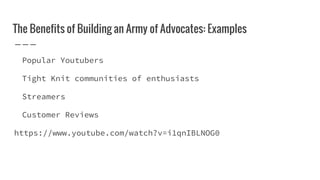 The Benefits of Building an Army of Advocates: Examples
Popular Youtubers
Tight Knit communities of enthusiasts
Streamers
Customer Reviews
https://www.youtube.com/watch?v=i1qnIBLNOG0
 