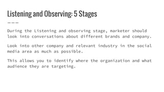 Listening and Observing: 5 Stages
During the Listening and observing stage, marketer should
look into conversations about different brands and company.
Look into other company and relevant industry in the social
media area as much as possible.
This allows you to identify where the organization and what
audience they are targeting.
 