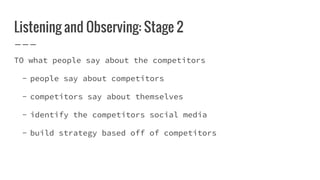 Listening and Observing: Stage 2
TO what people say about the competitors
- people say about competitors
- competitors say about themselves
- identify the competitors social media
- build strategy based off of competitors
 