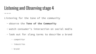 Listening and Observing stage 4
Listening for the tone of the community
- observe the Tone of the Community
- watch consumer’s interaction on social media
- look out for slang terms to describe a brand
- competitor
- industries
- brand
 
