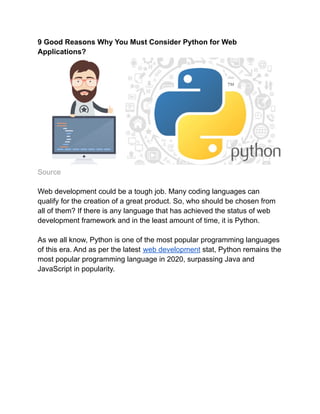 9 Good Reasons Why You Must Consider Python for Web
Applications?
Source
Web development could be a tough job. Many coding languages can
qualify for the creation of a great product. So, who should be chosen from
all of them? If there is any language that has achieved the status of web
development framework and in the least amount of time, it is Python.
As we all know, Python is one of the most popular programming languages
​
​
of this era. And as per the latest web development stat, Python remains the
most popular programming language in 2020, surpassing Java and
JavaScript in popularity.
 