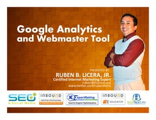 Google Analytics
        and Webmaster Tool

         EVENT ORGANIZED BY

                                                    PRESENTED BY:
                               RUBEN B. LICERA, JR.
                              Certified Internet Marketing Expert
                                               ruben@rlcomm.org
                                       www.twitter.com/rubenlicera


    www.rlcomm.org
        FOR MORE INQUIRIES:
EMAIL     info@rlcomm.org
MOBILE    +63 933 519 0220
 