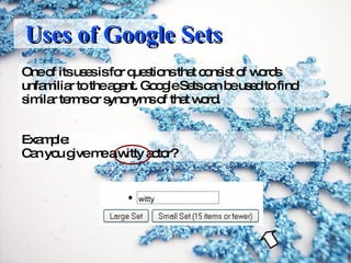 Uses of Google Sets One of its uses is for questions that consist of words unfamiliar to the agent. Google Sets can be used to find similar terms or synonyms of that word. Example: Can you give me a witty actor? witty 