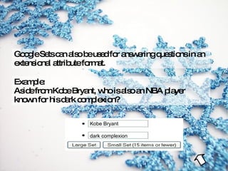 Google Sets can also be used for answering questions in an extensional attribute format. Example: Aside from Kobe Bryant, who is also an NBA player known for his dark complexion? Kobe Bryant dark complexion 