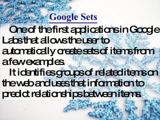 One of the first applications in Google Labs that allows the user to automatically create sets of items from a few examples. It identifies groups of related items on the web and uses that information to predict relationships between items. Google Sets 