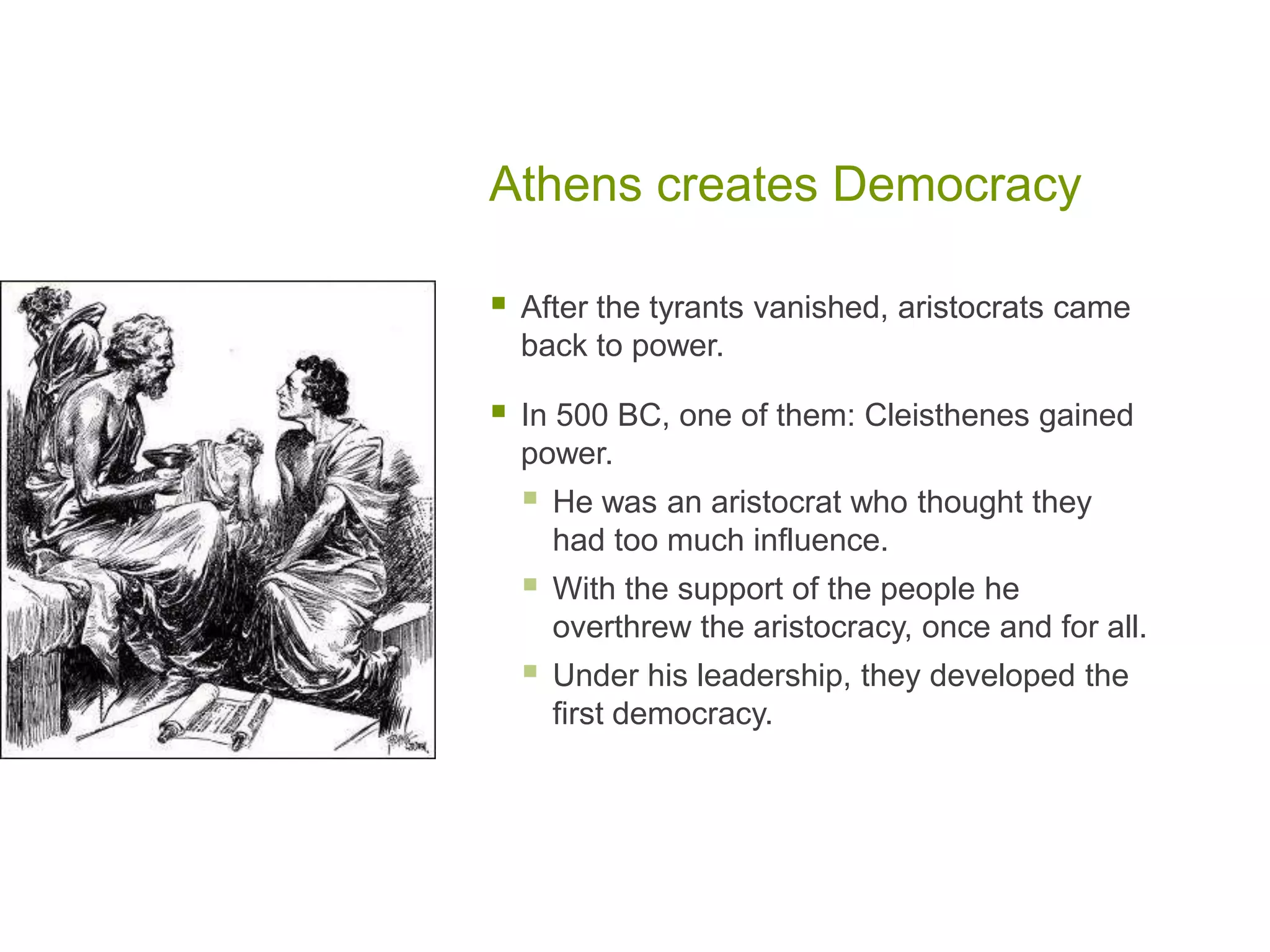 Athens creates Democracy

   After the tyrants vanished, aristocrats came
    back to power.

   In 500 BC, one of them: Cleisthenes gained
    power.
       He was an aristocrat who thought they
        had too much influence.
       With the support of the people he
        overthrew the aristocracy, once and for all.
       Under his leadership, they developed the
        first democracy.
 