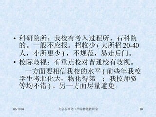 科研院所：我校有考入过程所、石科院的。一般不应报。招收少 ( 大所招 20-40 人，小所更少 ) ，不规范，易走后门。 校际歧视：有重点校对普通校有歧视。 一方面要相信我校的水平 ( 前些年我校学生考北化大，物化得第一；我校师资等均不错 ) 。另一方面尽量避免。 