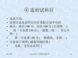 ④ 选初试科目 选拿手的， 也要注意复试科目应在我校计划中有的 满分：政治 100 分，英语 100 分 ( 全国统一 ) 第一专业课 150 分 ( 一般数二统一，其它不统一 ) 第二专业课 150 分 ( 一般物化，非统一 ) 注意易于调剂 ( 越通用越好调 ) 北航、北化必此四门 