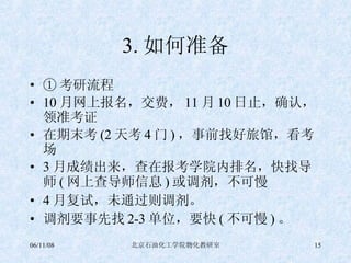 3. 如何准备 ① 考研流程 10 月网上报名，交费， 11 月 10 日止，确认，领准考证 在期末考 (2 天考 4 门 ) ，事前找好旅馆，看考场 3 月成绩出来，查在报考学院内排名，快找导师 ( 网上查导师信息 ) 或调剂，不可慢 4 月复试，未通过则调剂。 调剂要事先找 2-3 单位，要快 ( 不可慢 ) 。 