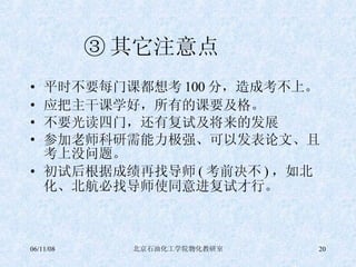 ③ 其它注意点  平时不要每门课都想考 100 分，造成考不上。 应把主干课学好，所有的课要及格。 不要光读四门，还有复试及将来的发展 参加老师科研需能力极强、可以发表论文、且考上没问题。 初试后根据成绩再找导师 ( 考前决不 ) ，如北化、北航必找导师使同意进复试才行。 