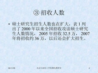 ③ 招收人数 硕士研究生招生人数也在扩大，表 1 列出了 2000 年以来全国招收攻读硕士研究生人数情况， 2005 年招收 32.5 万， 2007 年将招收约 36 万，以后还会扩大招生。 
