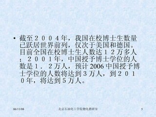 截至２００４年，我国在校博士生数量已跃居世界前列，仅次于美国和德国。目前全国在校博士生人数达１２万多人；２００１年，中国授予博士学位的人数是１．２万人，预计 2006 中国授予博士学位的人数将达到３万人，到２０１０年，将达到５万人。 