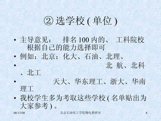 ② 选学校 ( 单位 ) 主导意见：  排名 100 内的、 工科院校   根据自己的能力选择即可 例如：北京：化大、石油、北理、 北 航、北科、北工 天大、华东理工、浙大、华南理工 我校学生多为考取这些学校 ( 名单贴出为大家参考 ) 。 