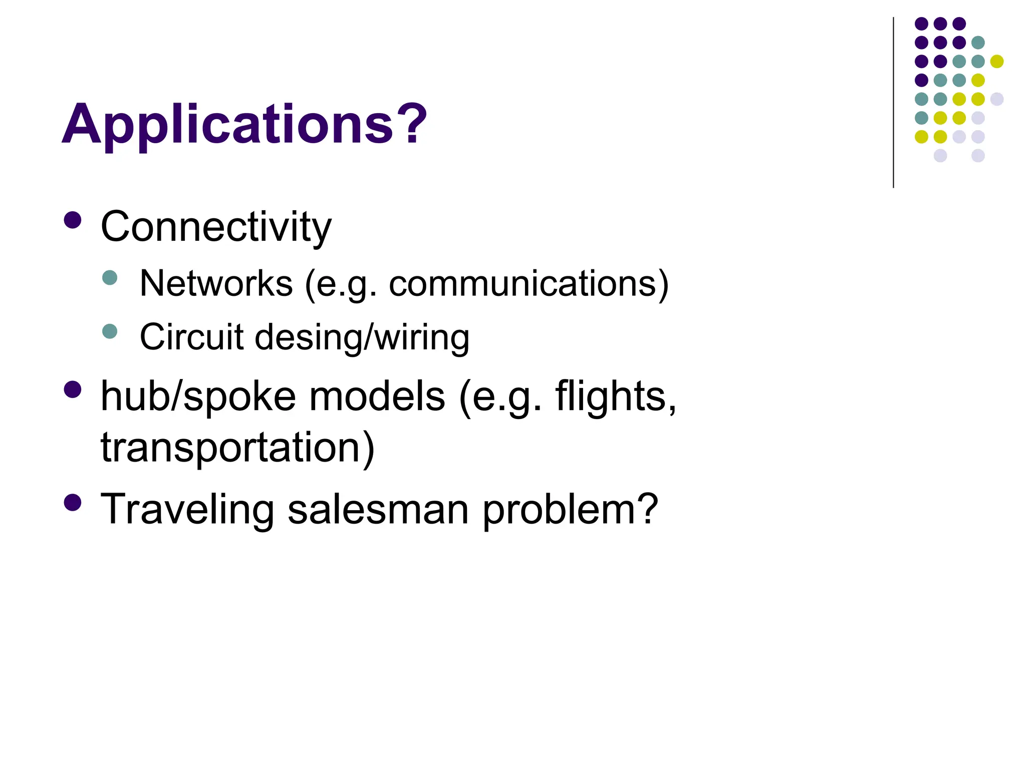 Applications?
 Connectivity
 Networks (e.g. communications)
 Circuit desing/wiring
 hub/spoke models (e.g. flights,
transportation)
 Traveling salesman problem?
 