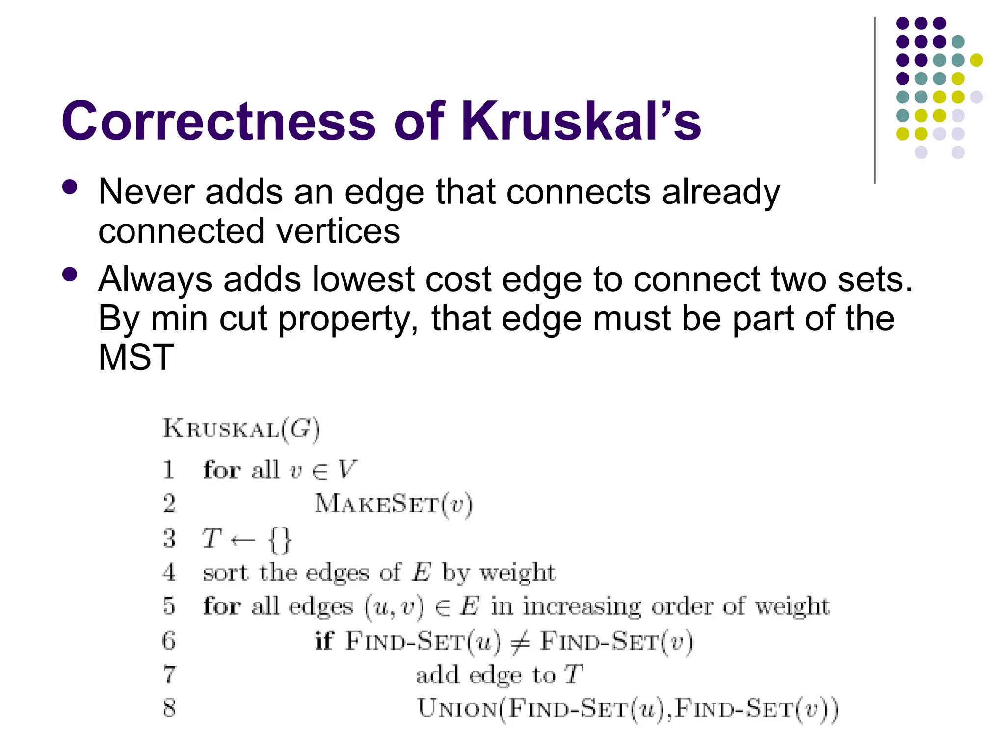 Correctness of Kruskal’s
 Never adds an edge that connects already
connected vertices
 Always adds lowest cost edge to connect two sets.
By min cut property, that edge must be part of the
MST
 