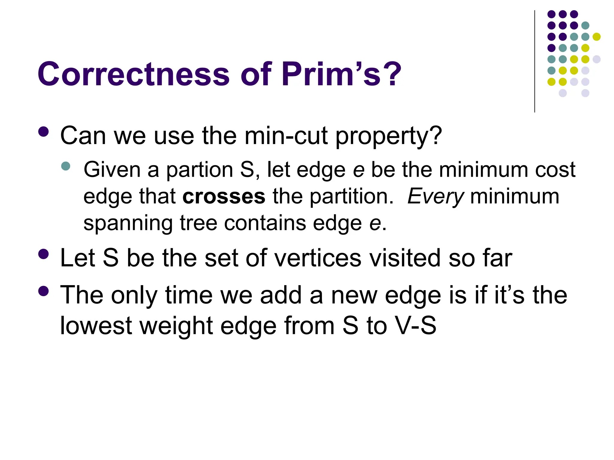 Correctness of Prim’s?
 Can we use the min-cut property?
 Given a partion S, let edge e be the minimum cost
edge that crosses the partition. Every minimum
spanning tree contains edge e.
 Let S be the set of vertices visited so far
 The only time we add a new edge is if it’s the
lowest weight edge from S to V-S
 
