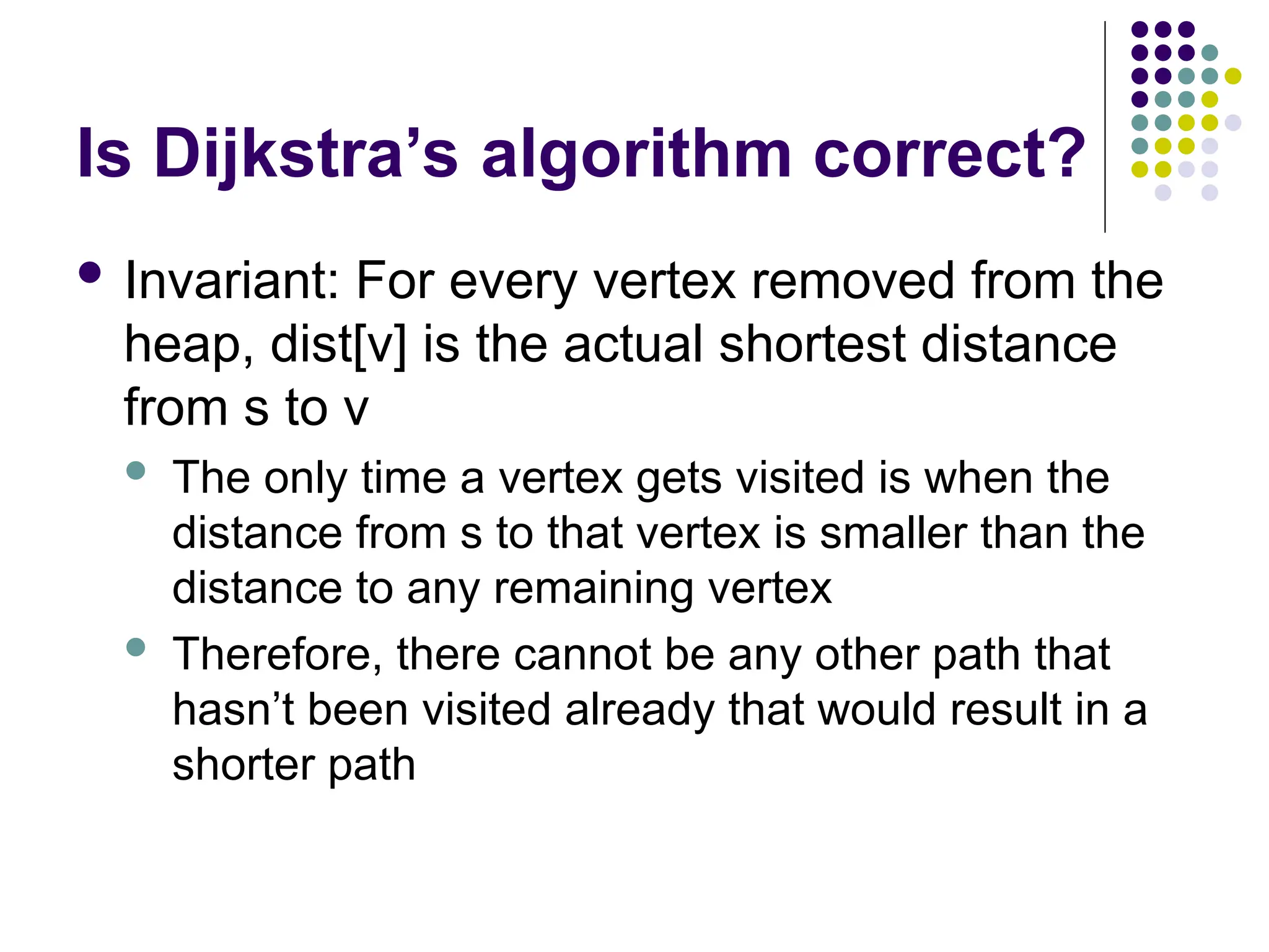 Is Dijkstra’s algorithm correct?
 Invariant: For every vertex removed from the
heap, dist[v] is the actual shortest distance
from s to v
 The only time a vertex gets visited is when the
distance from s to that vertex is smaller than the
distance to any remaining vertex
 Therefore, there cannot be any other path that
hasn’t been visited already that would result in a
shorter path
 