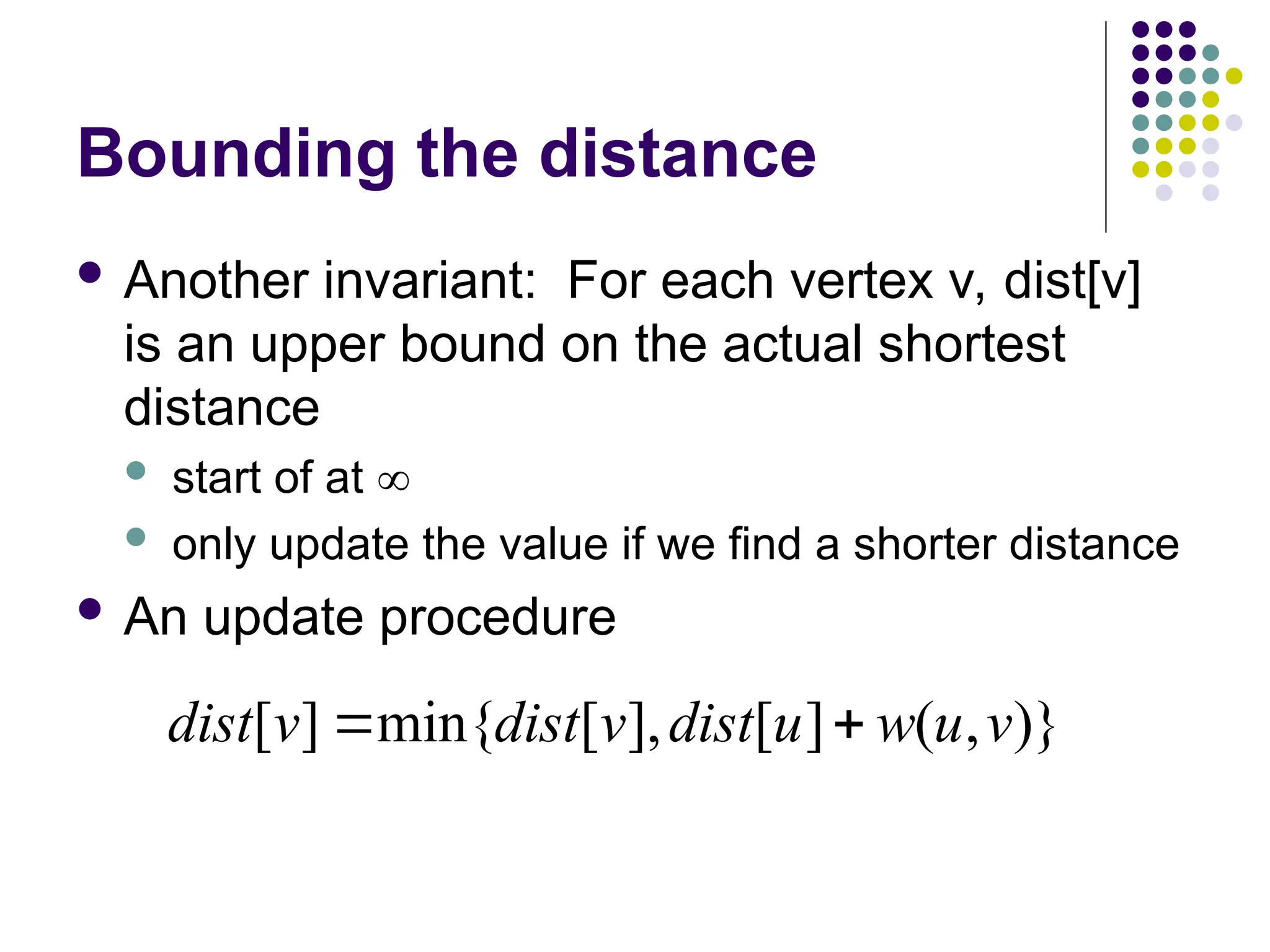 Bounding the distance
 Another invariant: For each vertex v, dist[v]
is an upper bound on the actual shortest
distance
 start of at 
 only update the value if we find a shorter distance
 An update procedure
)}
,
(
]
[
],
[
min{
]
[ v
u
w
u
dist
v
dist
v
dist 

 