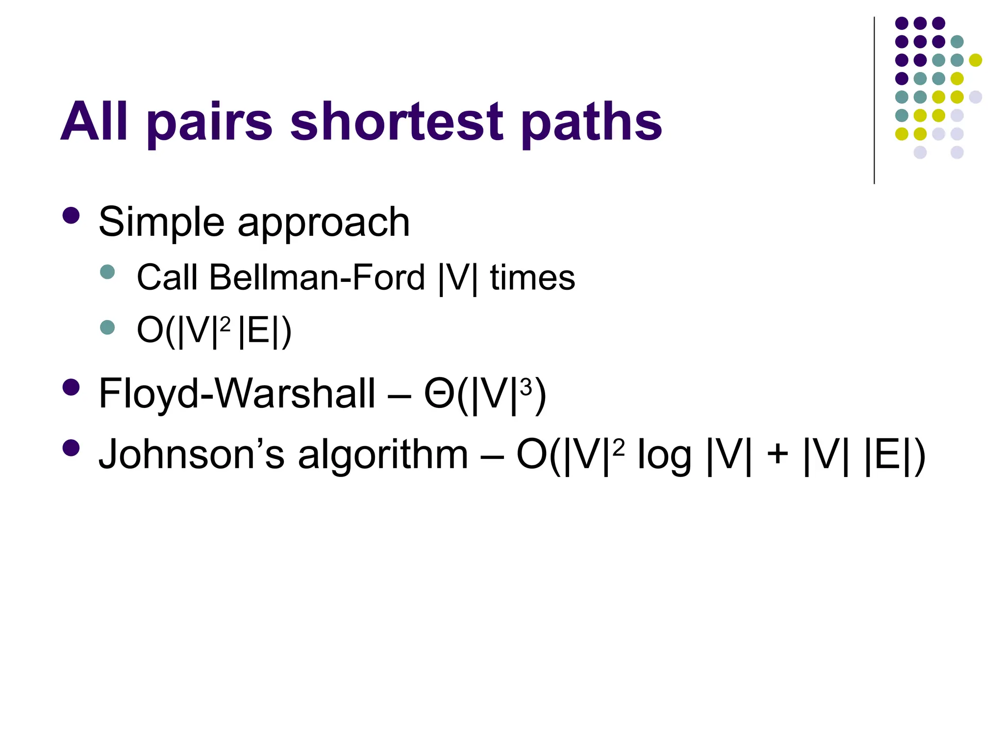 All pairs shortest paths
 Simple approach
 Call Bellman-Ford |V| times
 O(|V|2
|E|)
 Floyd-Warshall – Θ(|V|3
)
 Johnson’s algorithm – O(|V|2
log |V| + |V| |E|)
 